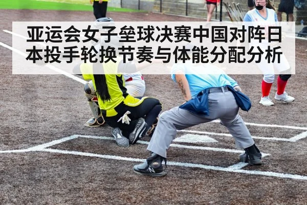 亚运会女子垒球决赛中国对阵日本投手轮换节奏与体能分配分析